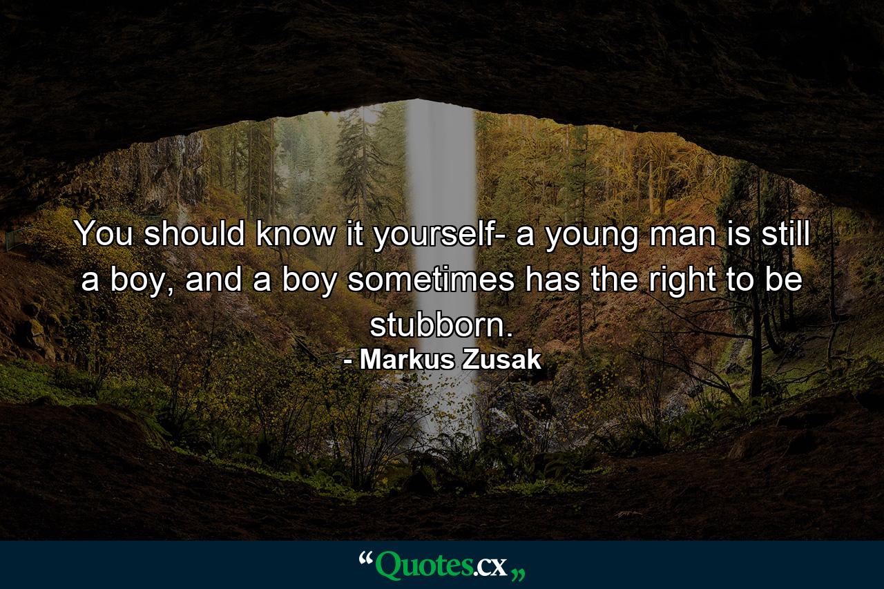 You should know it yourself- a young man is still a boy, and a boy sometimes has the right to be stubborn. - Quote by Markus Zusak