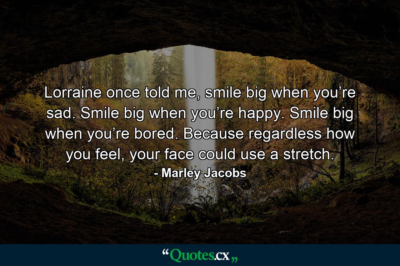 Lorraine once told me, smile big when you’re sad. Smile big when you’re happy. Smile big when you’re bored. Because regardless how you feel, your face could use a stretch. - Quote by Marley Jacobs