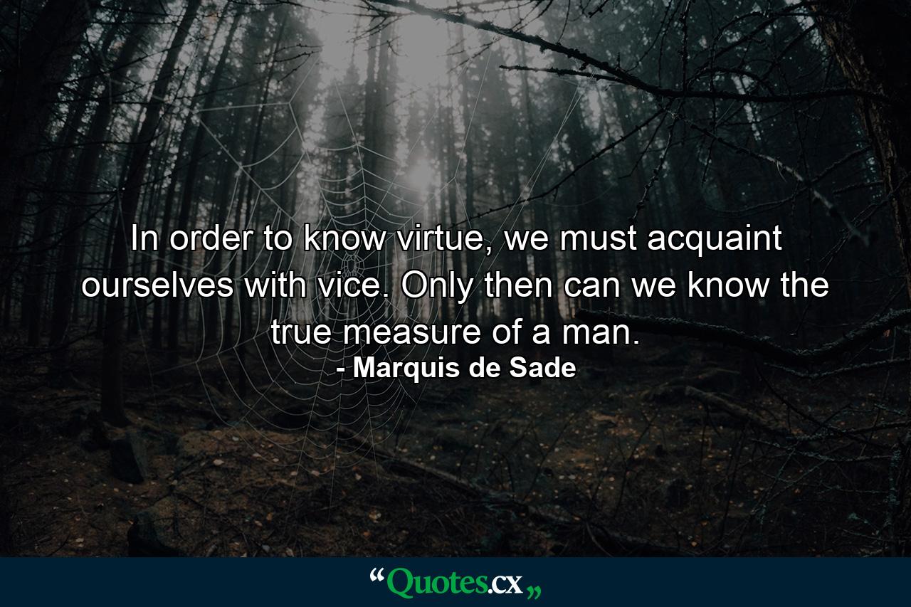 In order to know virtue, we must acquaint ourselves with vice. Only then can we know the true measure of a man. - Quote by Marquis de Sade