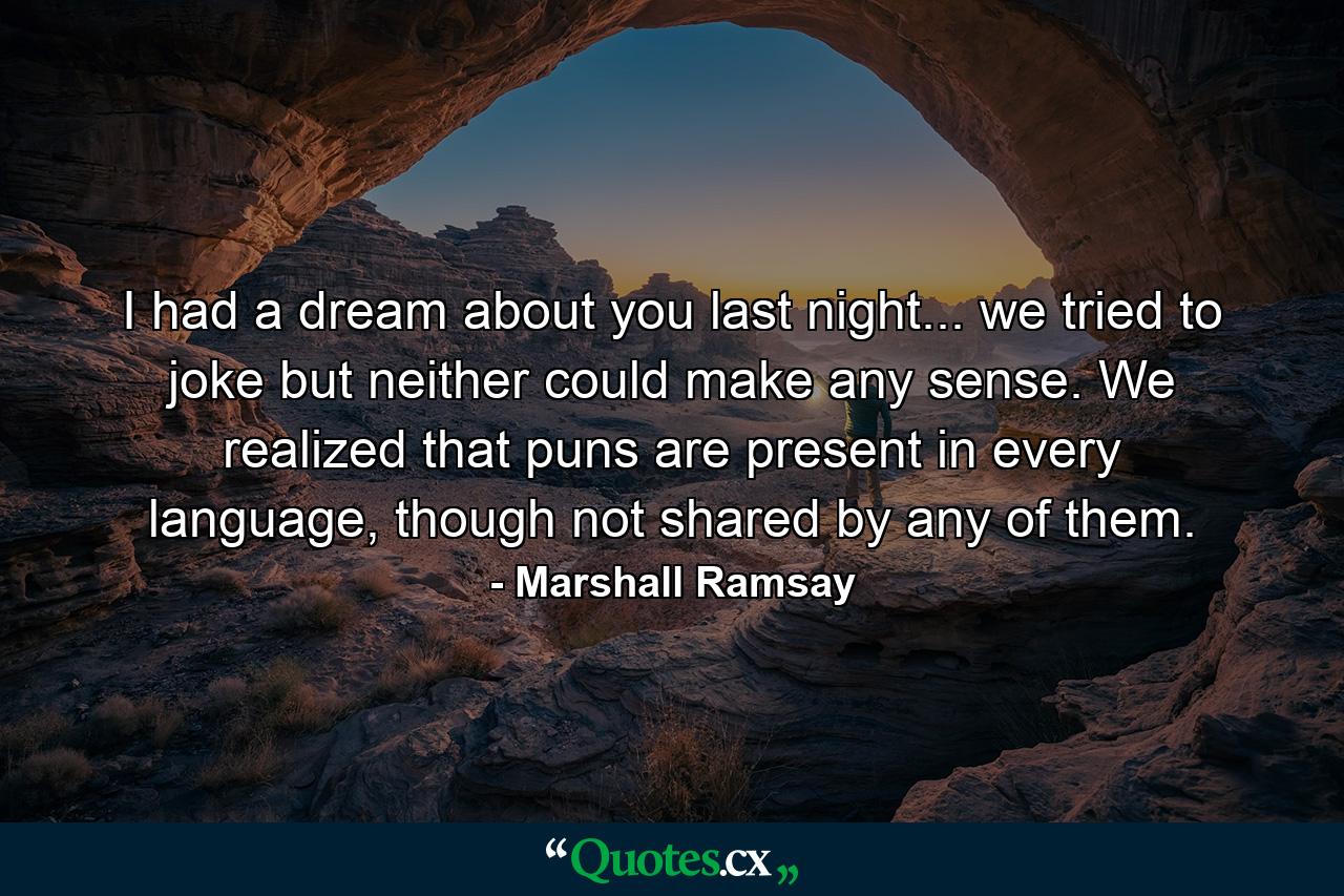 I had a dream about you last night... we tried to joke but neither could make any sense. We realized that puns are present in every language, though not shared by any of them. - Quote by Marshall Ramsay