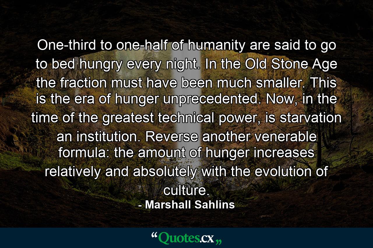 One-third to one-half of humanity are said to go to bed hungry every night. In the Old Stone Age the fraction must have been much smaller. This is the era of hunger unprecedented. Now, in the time of the greatest technical power, is starvation an institution. Reverse another venerable formula: the amount of hunger increases relatively and absolutely with the evolution of culture. - Quote by Marshall Sahlins