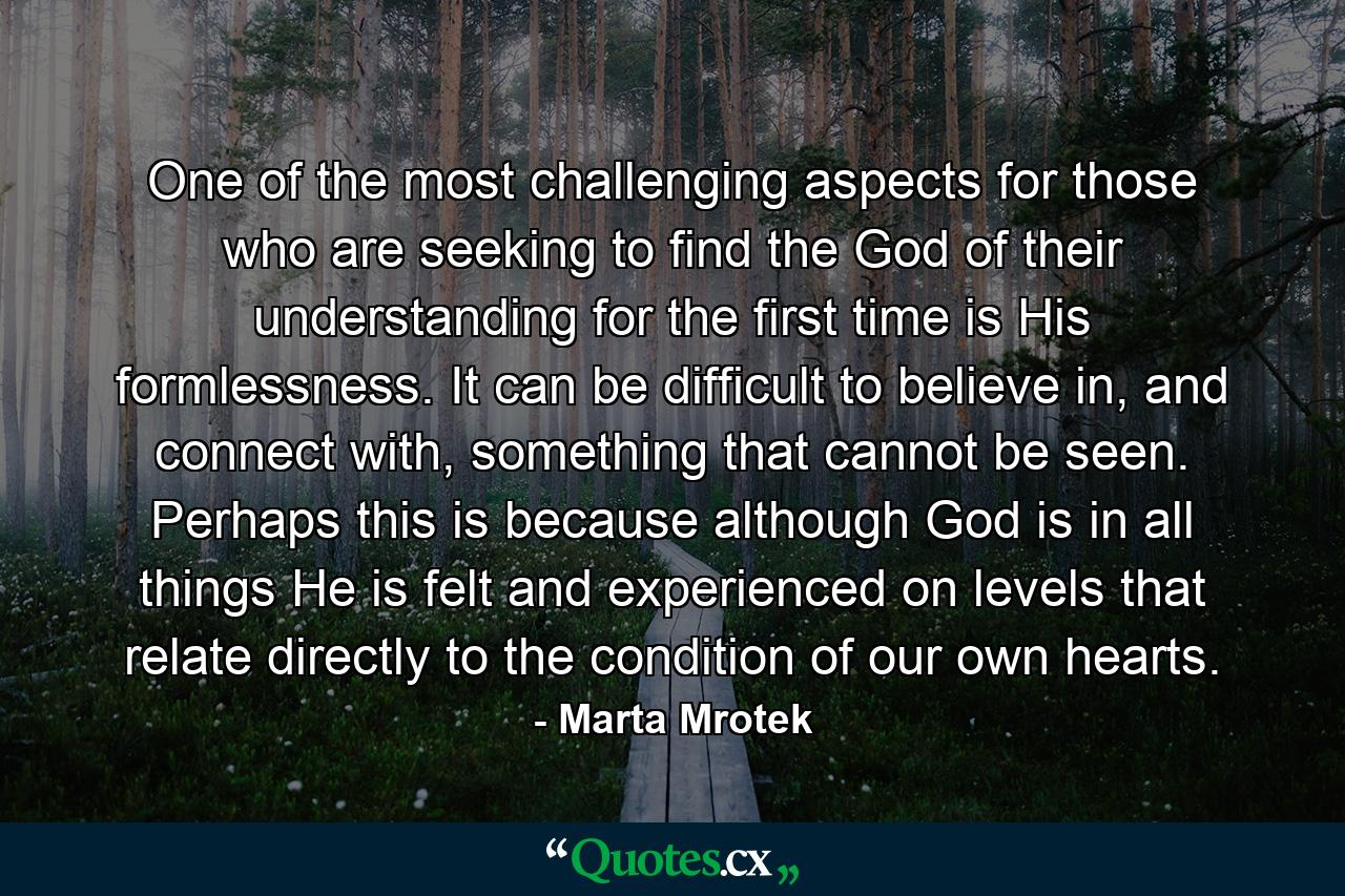 One of the most challenging aspects for those who are seeking to find the God of their understanding for the first time is His formlessness. It can be difficult to believe in, and connect with, something that cannot be seen. Perhaps this is because although God is in all things He is felt and experienced on levels that relate directly to the condition of our own hearts. - Quote by Marta Mrotek