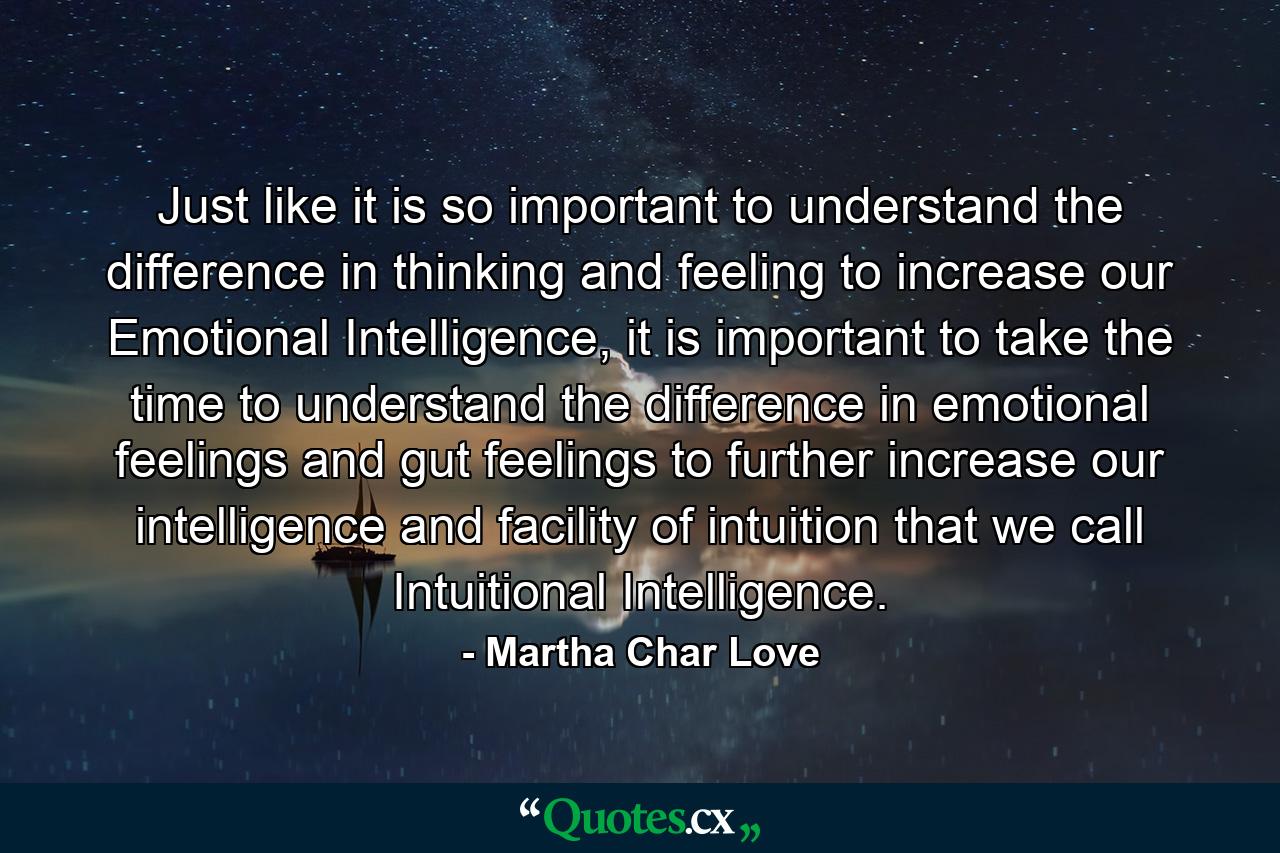 Just like it is so important to understand the difference in thinking and feeling to increase our Emotional Intelligence, it is important to take the time to understand the difference in emotional feelings and gut feelings to further increase our intelligence and facility of intuition that we call Intuitional Intelligence. - Quote by Martha Char Love