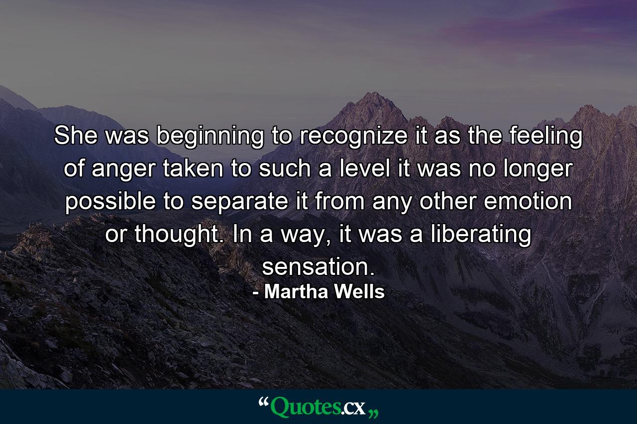 She was beginning to recognize it as the feeling of anger taken to such a level it was no longer possible to separate it from any other emotion or thought. In a way, it was a liberating sensation. - Quote by Martha Wells