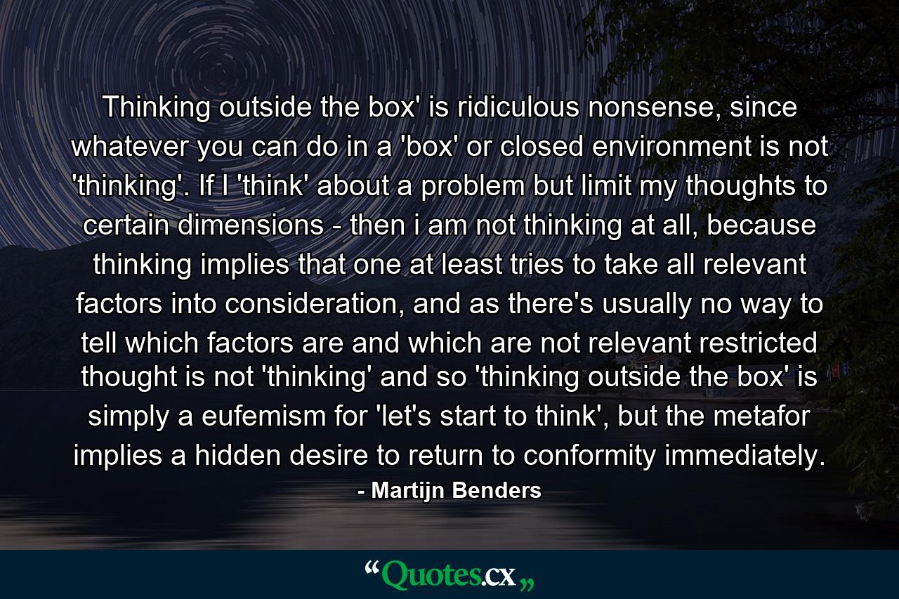 Thinking outside the box' is ridiculous nonsense, since whatever you can do in a 'box' or closed environment is not 'thinking'. If I 'think' about a problem but limit my thoughts to certain dimensions - then i am not thinking at all, because thinking implies that one at least tries to take all relevant factors into consideration, and as there's usually no way to tell which factors are and which are not relevant restricted thought is not 'thinking' and so 'thinking outside the box' is simply a eufemism for 'let's start to think', but the metafor implies a hidden desire to return to conformity immediately. - Quote by Martijn Benders