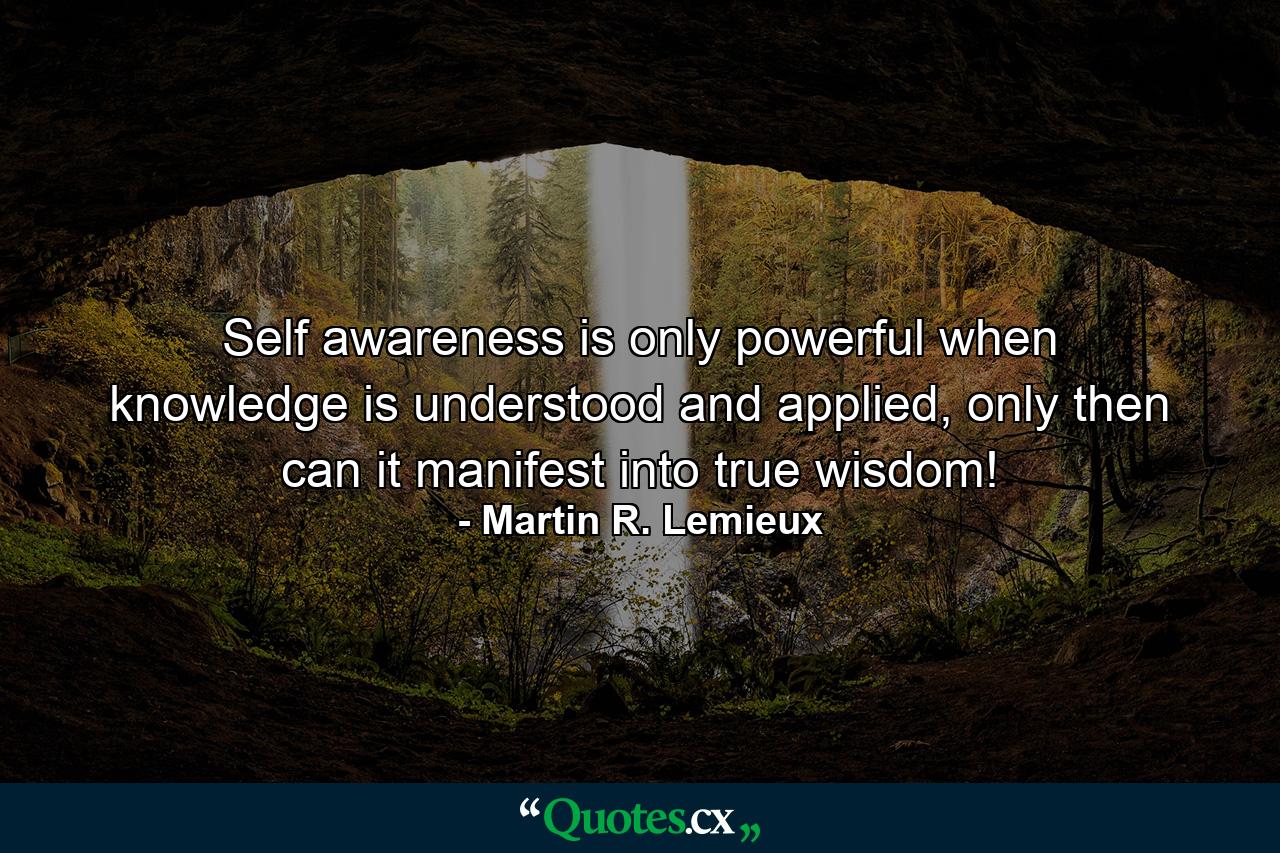 Self awareness is only powerful when knowledge is understood and applied, only then can it manifest into true wisdom! - Quote by Martin R. Lemieux