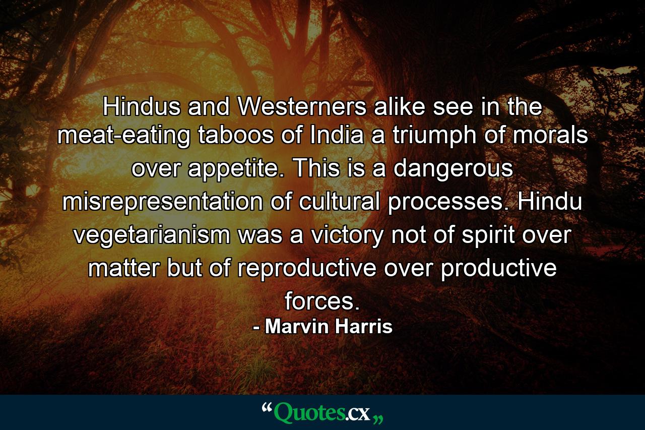 Hindus and Westerners alike see in the meat-eating taboos of India a triumph of morals over appetite. This is a dangerous misrepresentation of cultural processes. Hindu vegetarianism was a victory not of spirit over matter but of reproductive over productive forces. - Quote by Marvin Harris