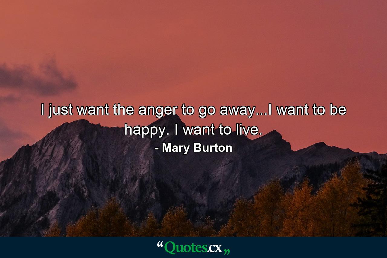 I just want the anger to go away...I want to be happy. I want to live. - Quote by Mary Burton