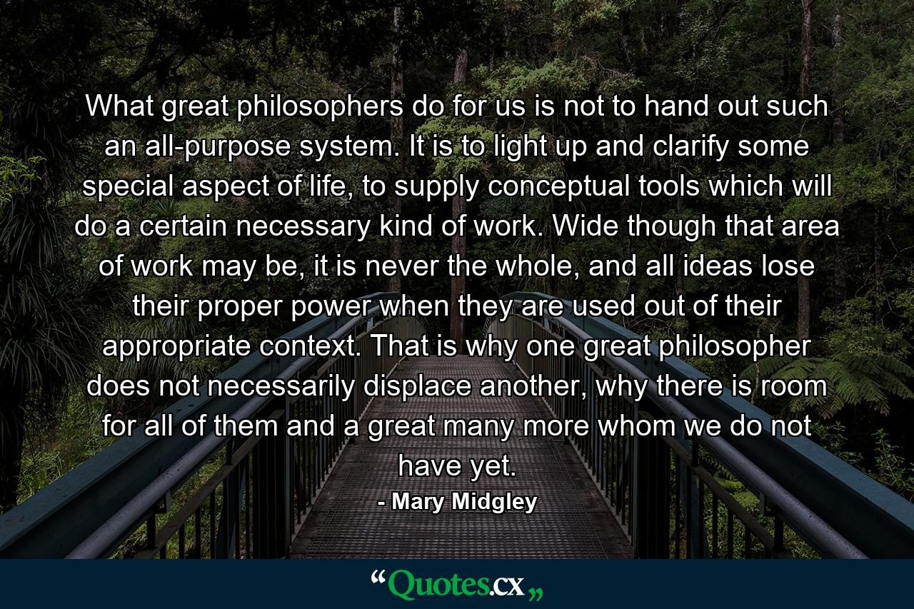 What great philosophers do for us is not to hand out such an all-purpose system. It is to light up and clarify some special aspect of life, to supply conceptual tools which will do a certain necessary kind of work. Wide though that area of work may be, it is never the whole, and all ideas lose their proper power when they are used out of their appropriate context. That is why one great philosopher does not necessarily displace another, why there is room for all of them and a great many more whom we do not have yet. - Quote by Mary Midgley