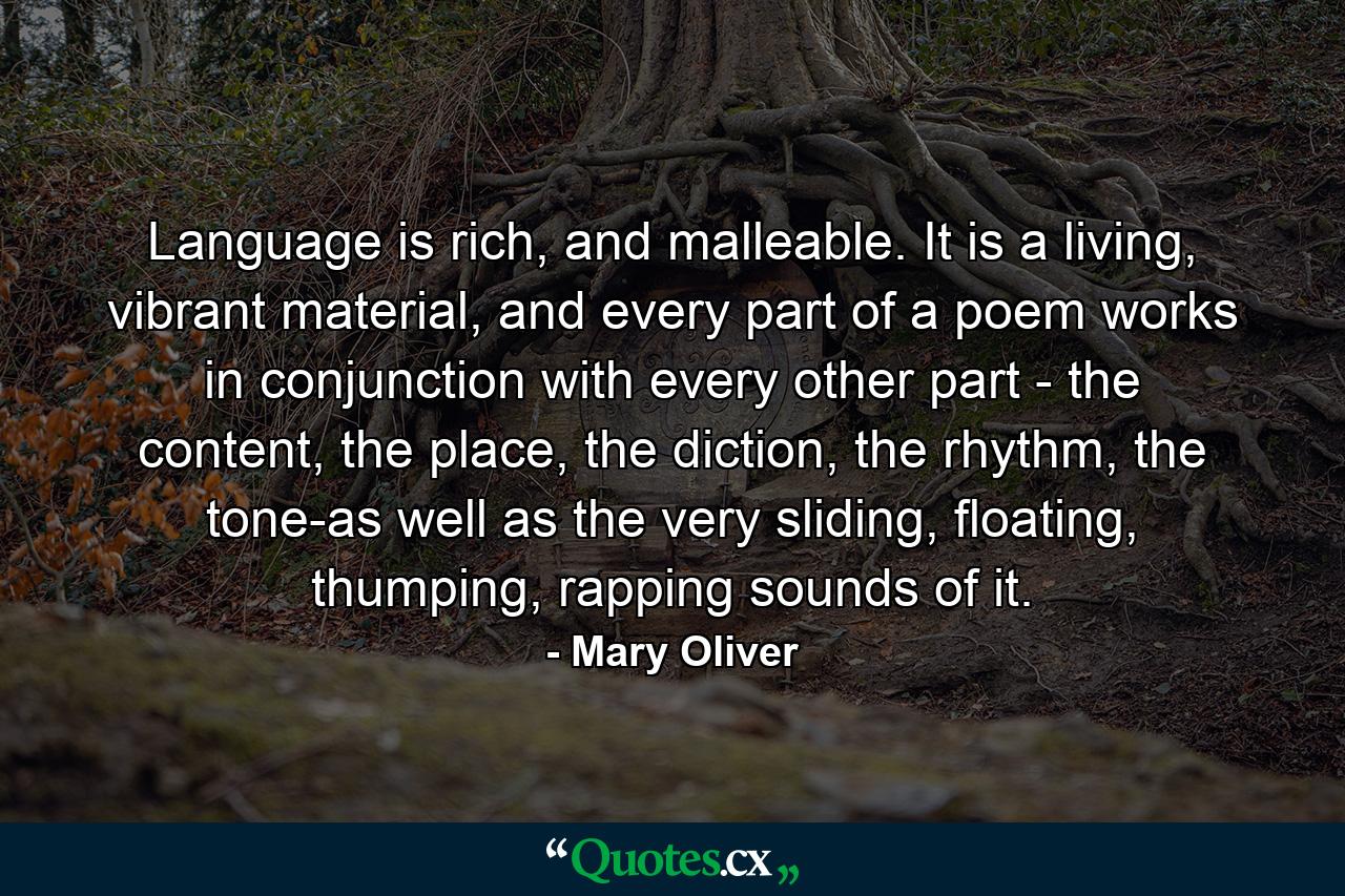 Language is rich, and malleable. It is a living, vibrant material, and every part of a poem works in conjunction with every other part - the content, the place, the diction, the rhythm, the tone-as well as the very sliding, floating, thumping, rapping sounds of it. - Quote by Mary Oliver