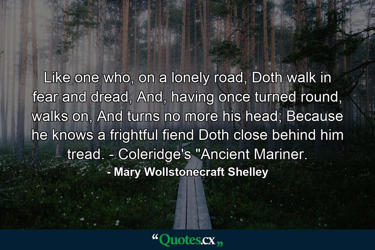 Like one who, on a lonely road, Doth walk in fear and dread, And, having once turned round, walks on, And turns no more his head; Because he knows a frightful fiend Doth close behind him tread. - Coleridge's 