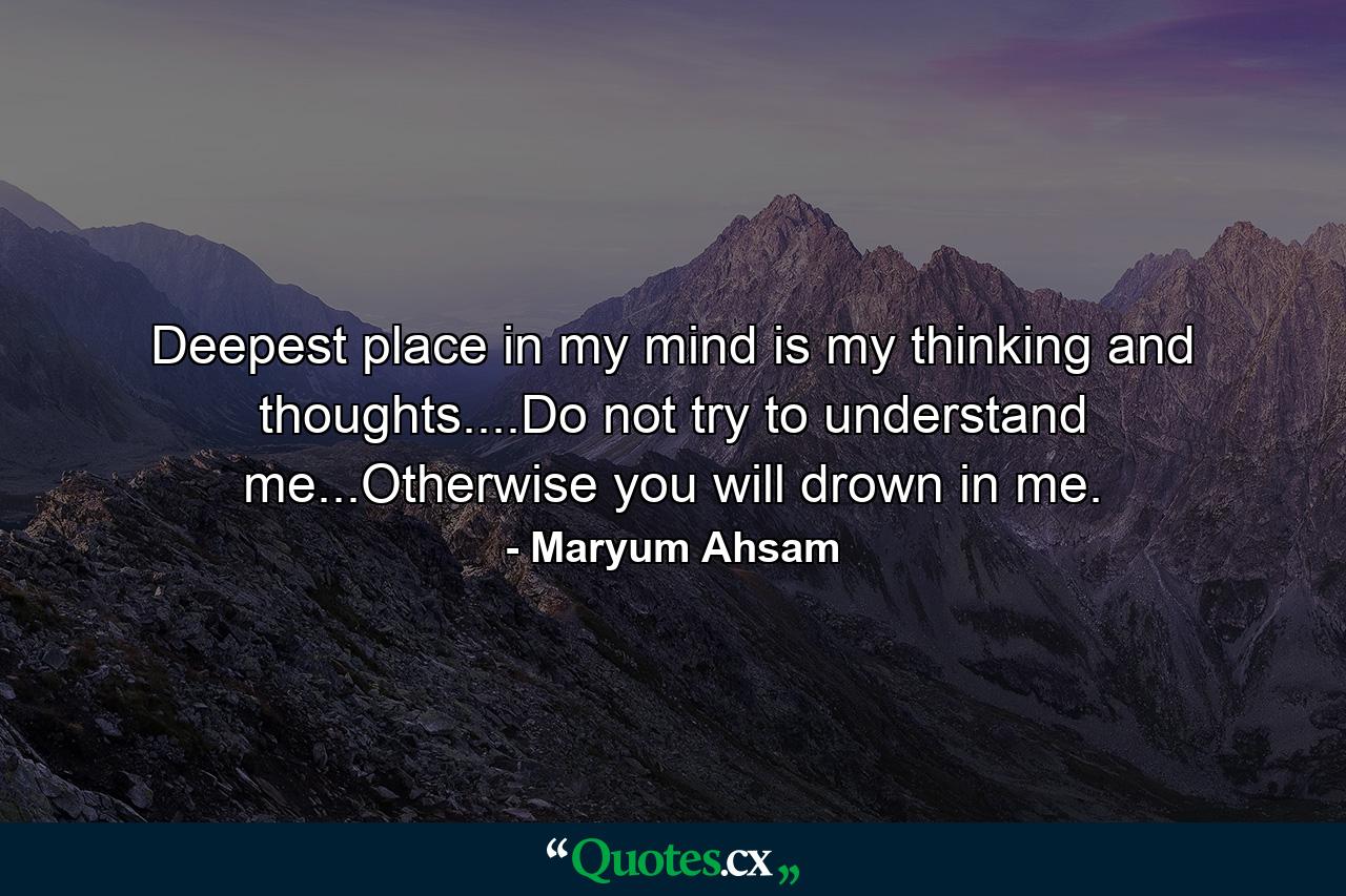 Deepest place in my mind is my thinking and thoughts....Do not try to understand me...Otherwise you will drown in me. - Quote by Maryum Ahsam