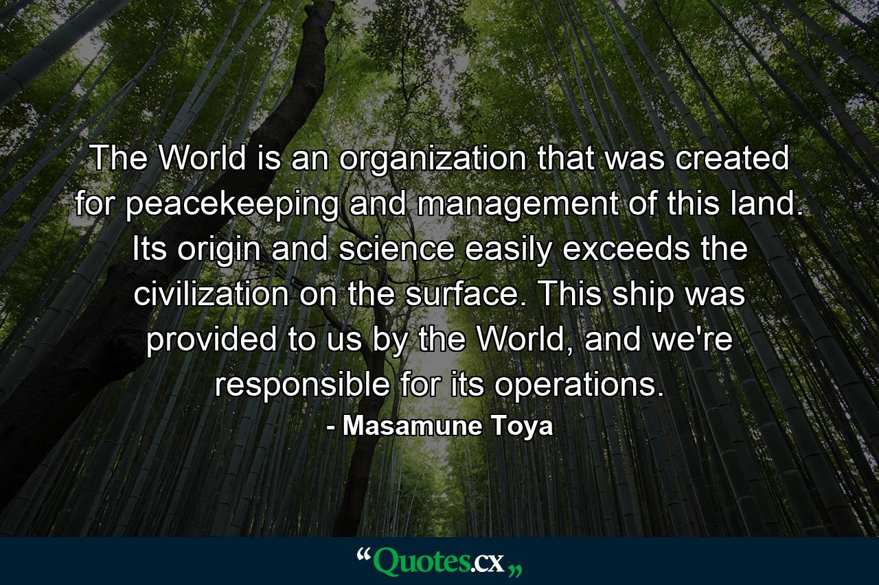 The World is an organization that was created for peacekeeping and management of this land. Its origin and science easily exceeds the civilization on the surface. This ship was provided to us by the World, and we're responsible for its operations. - Quote by Masamune Toya