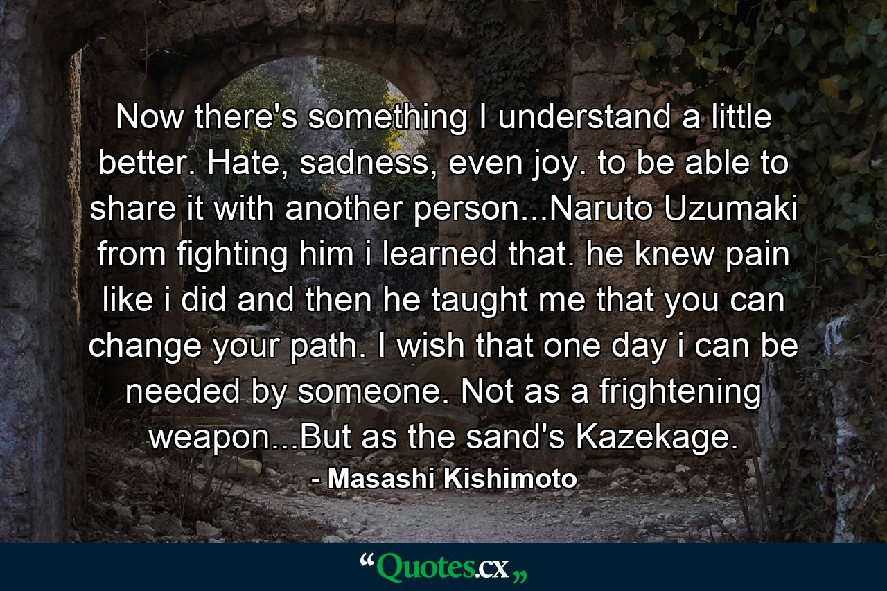 Now there's something I understand a little better. Hate, sadness, even joy. to be able to share it with another person...Naruto Uzumaki from fighting him i learned that. he knew pain like i did and then he taught me that you can change your path. I wish that one day i can be needed by someone. Not as a frightening weapon...But as the sand's Kazekage. - Quote by Masashi Kishimoto