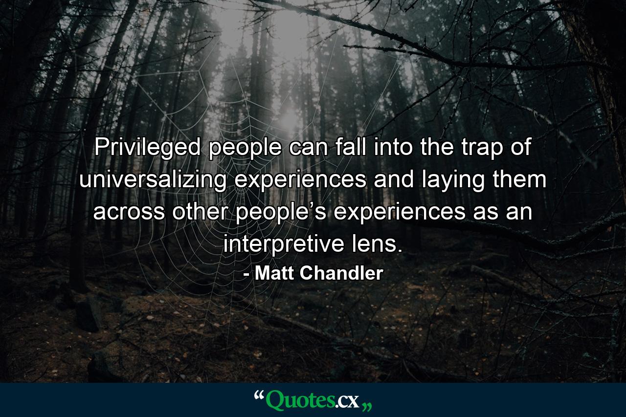 Privileged people can fall into the trap of universalizing experiences and laying them across other people’s experiences as an interpretive lens. - Quote by Matt Chandler