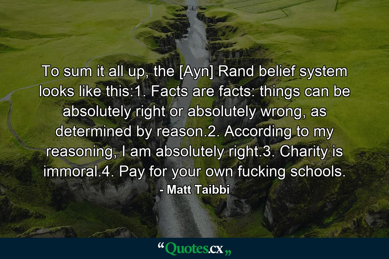 To sum it all up, the [Ayn] Rand belief system looks like this:1. Facts are facts: things can be absolutely right or absolutely wrong, as determined by reason.2. According to my reasoning, I am absolutely right.3. Charity is immoral.4. Pay for your own fucking schools. - Quote by Matt Taibbi