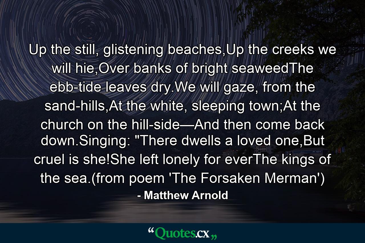 Up the still, glistening beaches,Up the creeks we will hie,Over banks of bright seaweedThe ebb-tide leaves dry.We will gaze, from the sand-hills,At the white, sleeping town;At the church on the hill-side—And then come back down.Singing: 