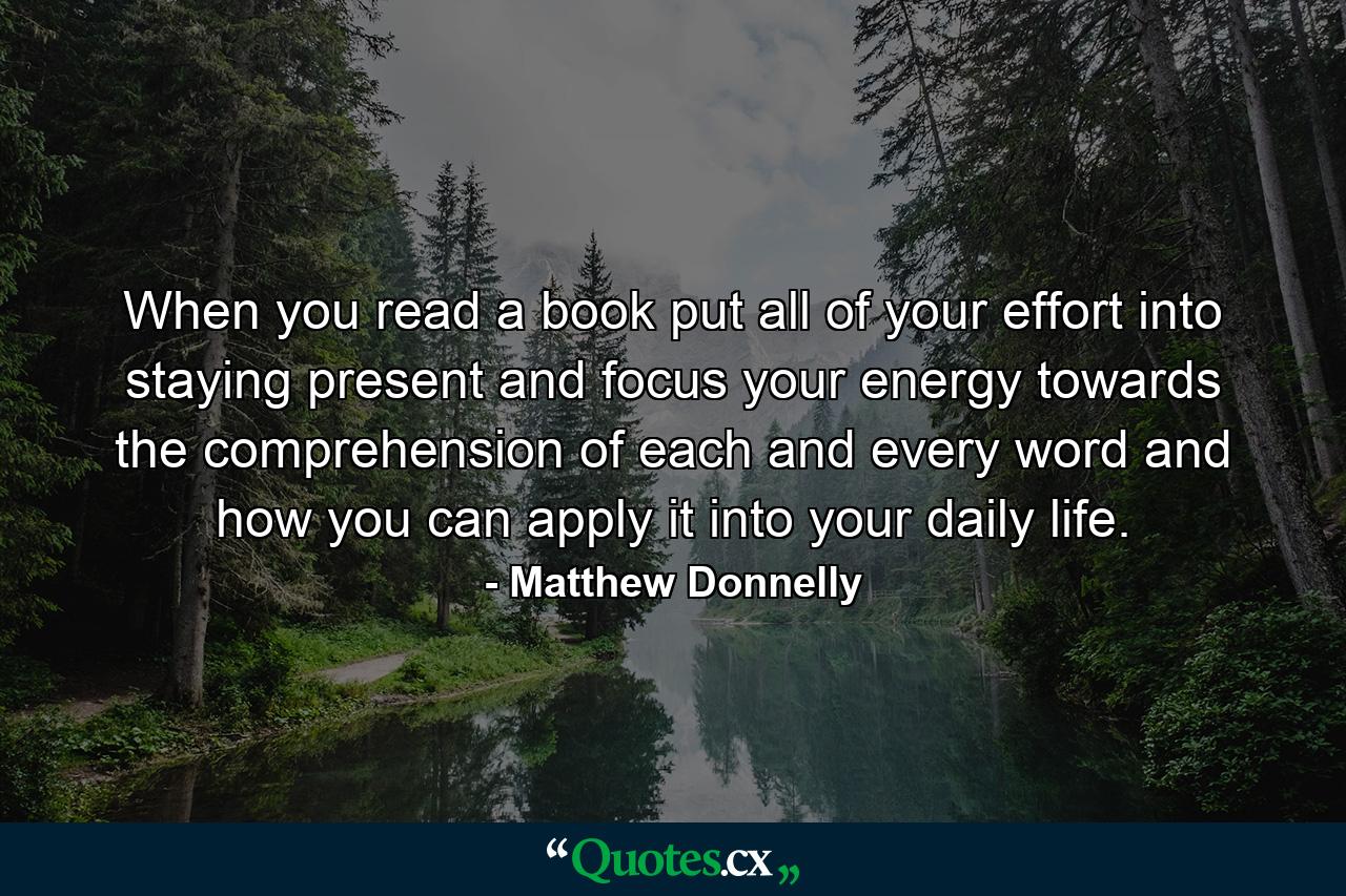 When you read a book put all of your effort into staying present and focus your energy towards the comprehension of each and every word and how you can apply it into your daily life. - Quote by Matthew Donnelly