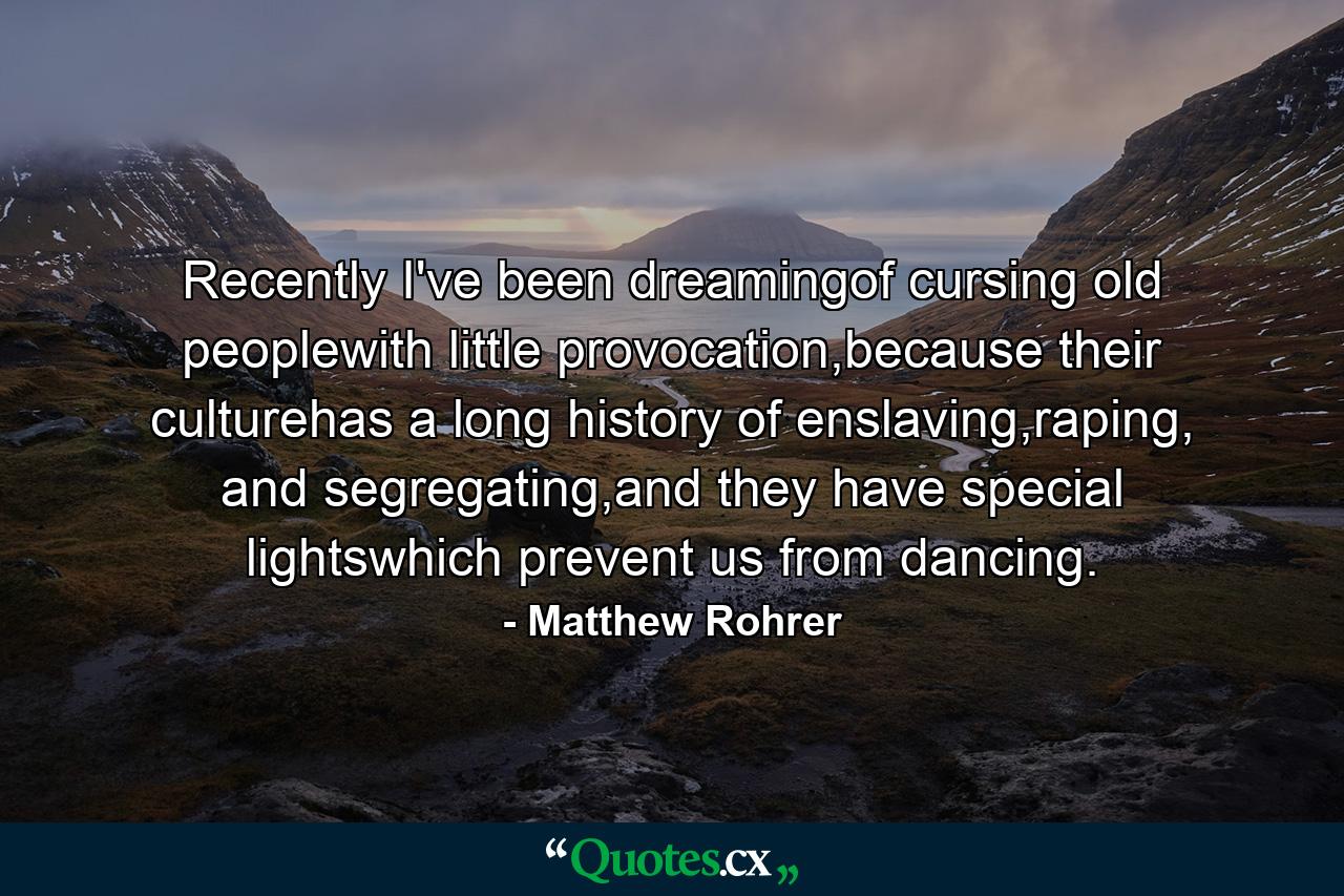 Recently I've been dreamingof cursing old peoplewith little provocation,because their culturehas a long history of enslaving,raping, and segregating,and they have special lightswhich prevent us from dancing. - Quote by Matthew Rohrer