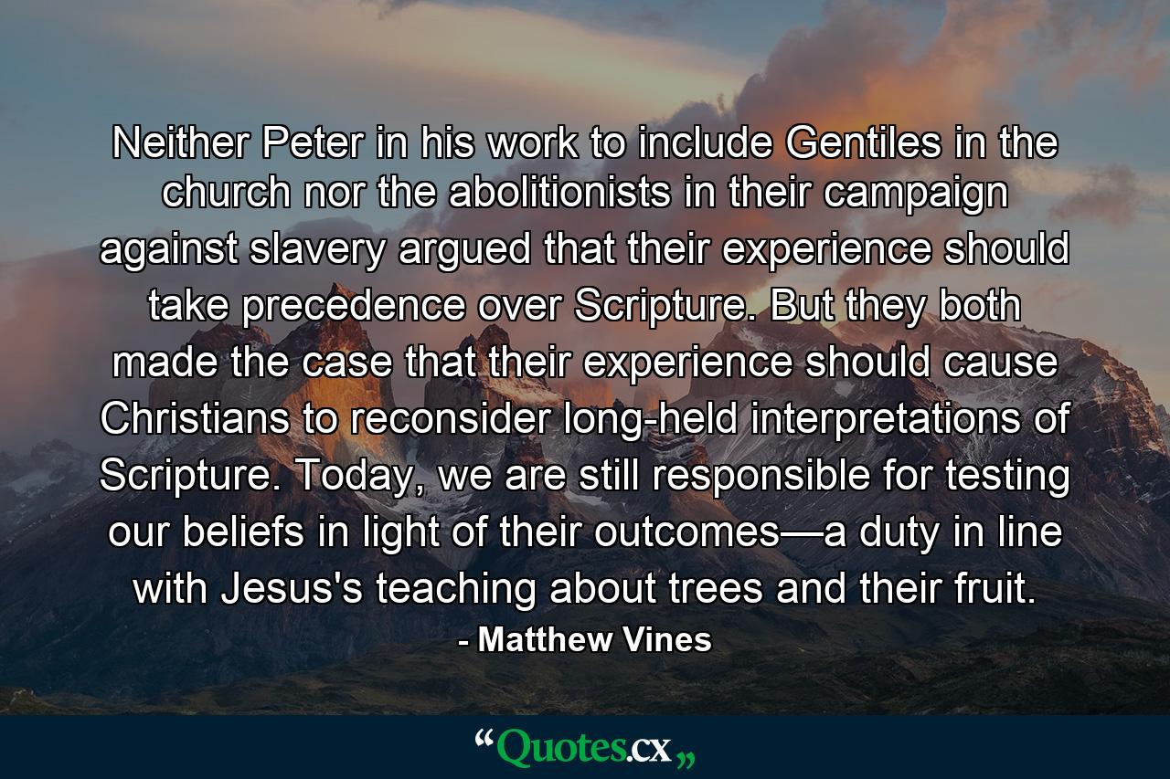 Neither Peter in his work to include Gentiles in the church nor the abolitionists in their campaign against slavery argued that their experience should take precedence over Scripture. But they both made the case that their experience should cause Christians to reconsider long-held interpretations of Scripture. Today, we are still responsible for testing our beliefs in light of their outcomes—a duty in line with Jesus's teaching about trees and their fruit. - Quote by Matthew Vines