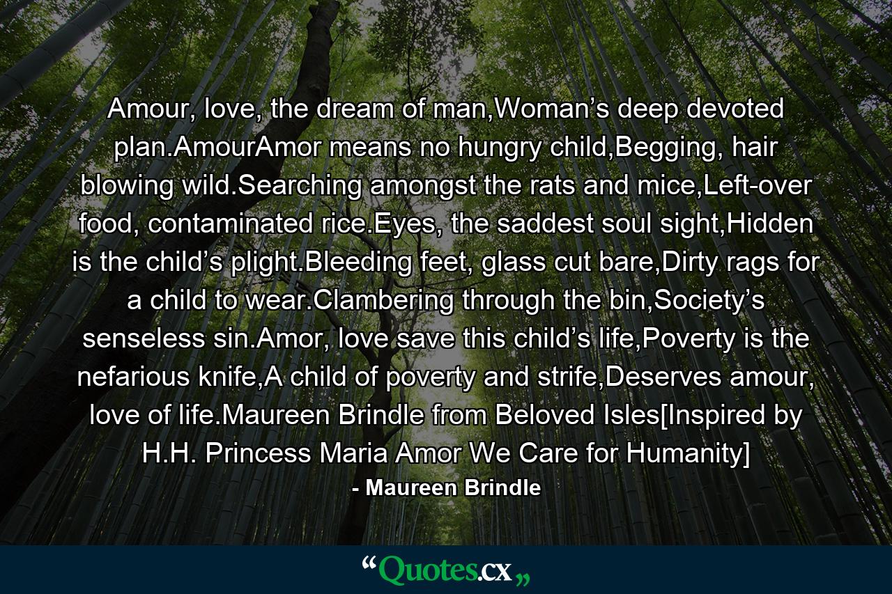 Amour, love, the dream of man,Woman’s deep devoted plan.AmourAmor means no hungry child,Begging, hair blowing wild.Searching amongst the rats and mice,Left-over food, contaminated rice.Eyes, the saddest soul sight,Hidden is the child’s plight.Bleeding feet, glass cut bare,Dirty rags for a child to wear.Clambering through the bin,Society’s senseless sin.Amor, love save this child’s life,Poverty is the nefarious knife,A child of poverty and strife,Deserves amour, love of life.Maureen Brindle from Beloved Isles[Inspired by H.H. Princess Maria Amor We Care for Humanity] - Quote by Maureen Brindle