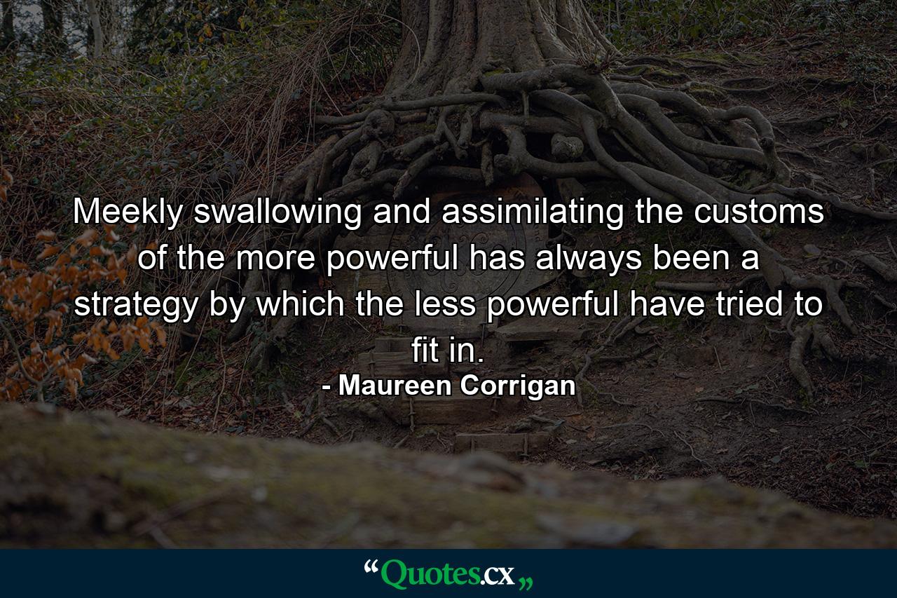 Meekly swallowing and assimilating the customs of the more powerful has always been a strategy by which the less powerful have tried to fit in. - Quote by Maureen Corrigan