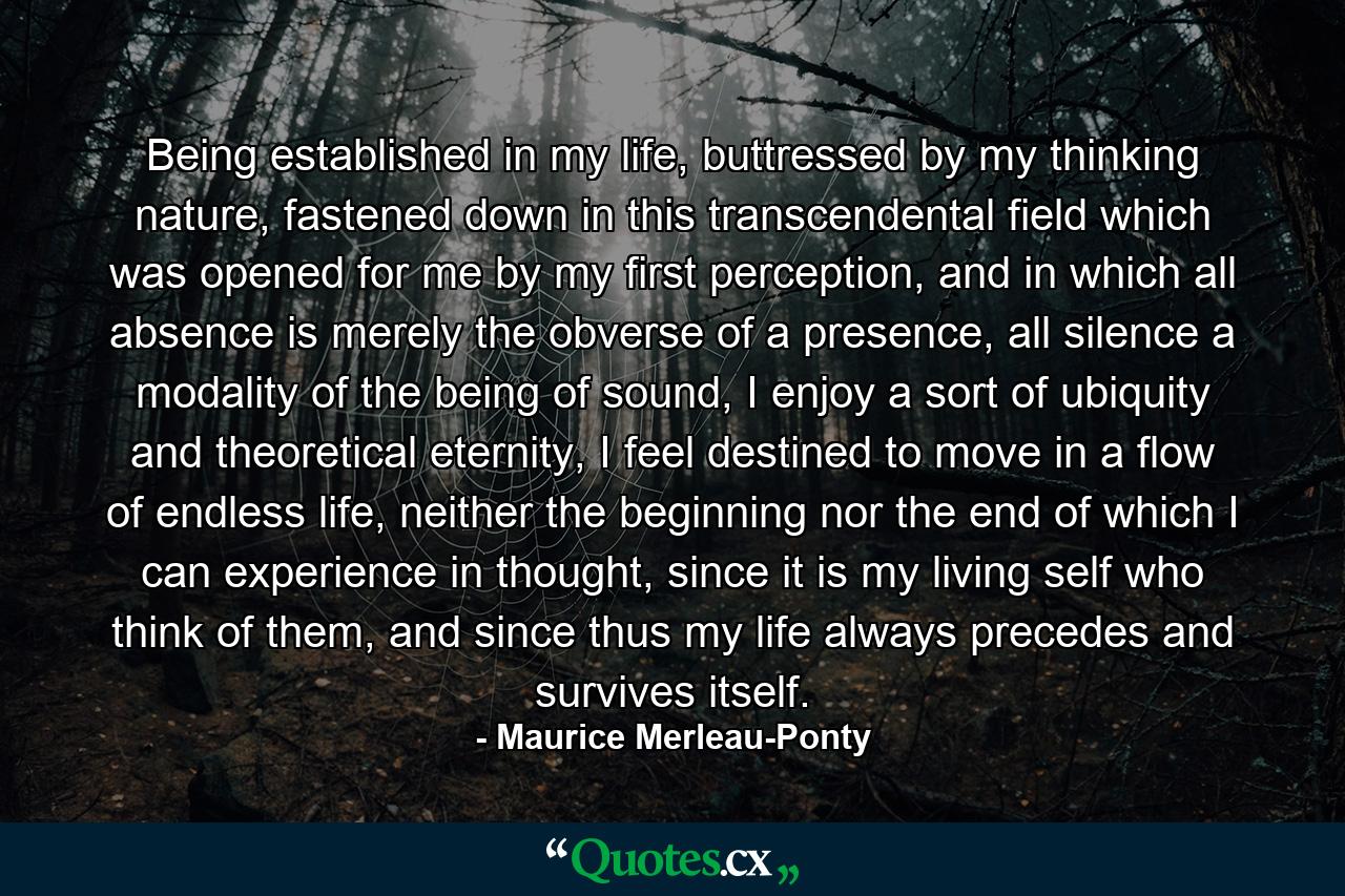 Being established in my life, buttressed by my thinking nature, fastened down in this transcendental field which was opened for me by my first perception, and in which all absence is merely the obverse of a presence, all silence a modality of the being of sound, I enjoy a sort of ubiquity and theoretical eternity, I feel destined to move in a flow of endless life, neither the beginning nor the end of which I can experience in thought, since it is my living self who think of them, and since thus my life always precedes and survives itself. - Quote by Maurice Merleau-Ponty