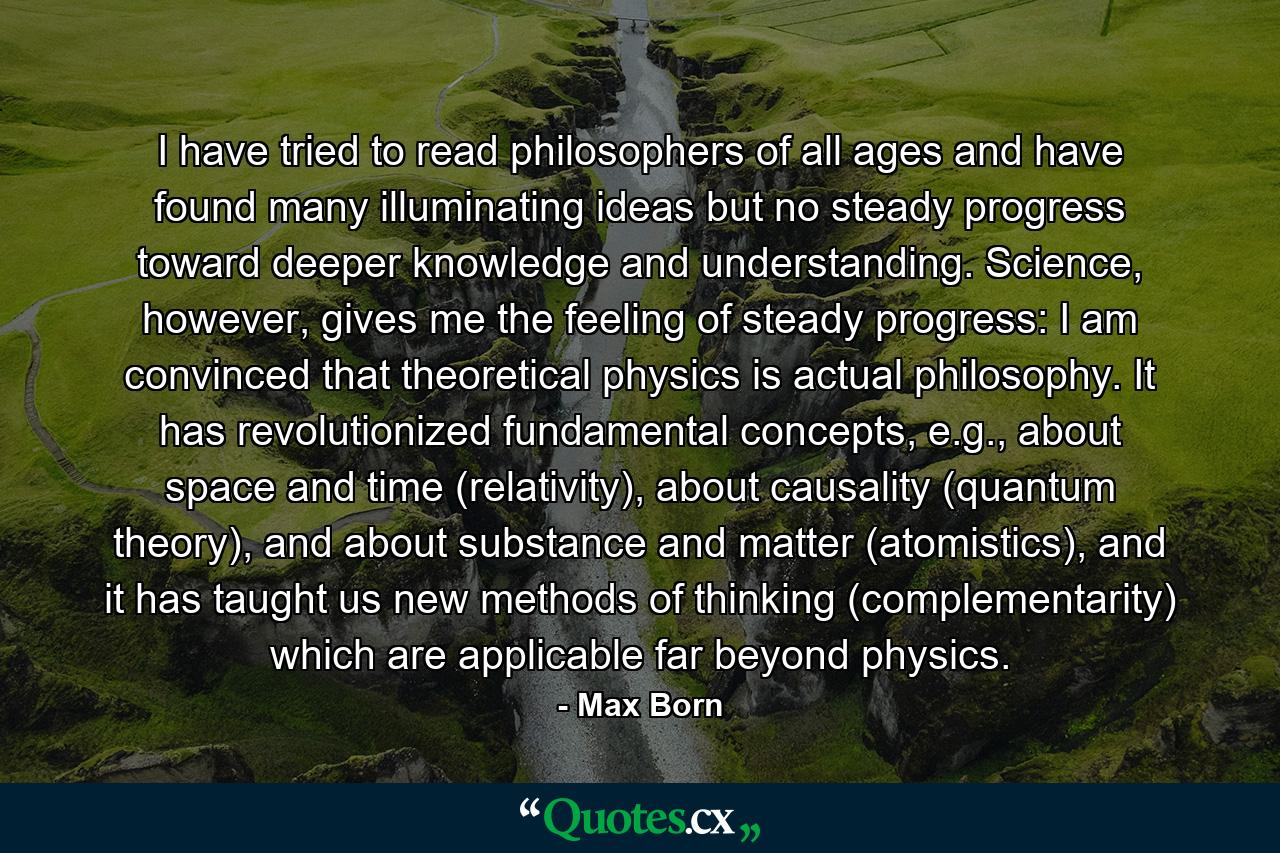 I have tried to read philosophers of all ages and have found many illuminating ideas but no steady progress toward deeper knowledge and understanding. Science, however, gives me the feeling of steady progress: I am convinced that theoretical physics is actual philosophy. It has revolutionized fundamental concepts, e.g., about space and time (relativity), about causality (quantum theory), and about substance and matter (atomistics), and it has taught us new methods of thinking (complementarity) which are applicable far beyond physics. - Quote by Max Born