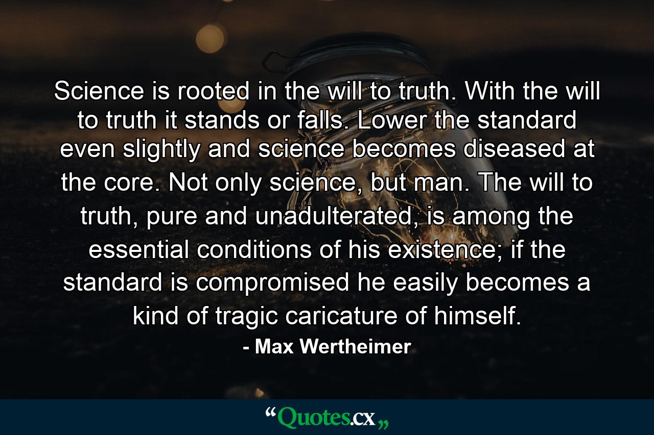 Science is rooted in the will to truth. With the will to truth it stands or falls. Lower the standard even slightly and science becomes diseased at the core. Not only science, but man. The will to truth, pure and unadulterated, is among the essential conditions of his existence; if the standard is compromised he easily becomes a kind of tragic caricature of himself. - Quote by Max Wertheimer