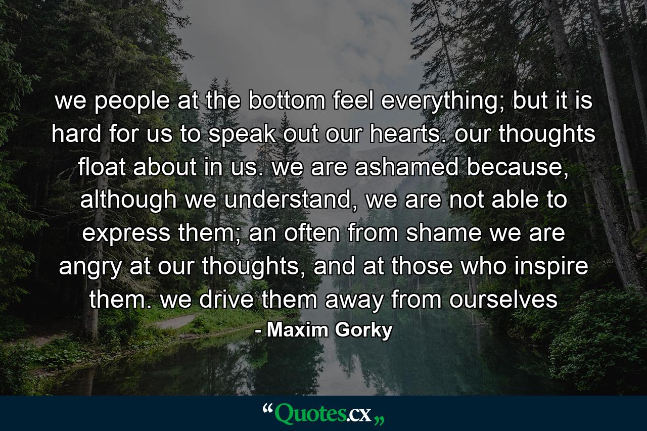 we people at the bottom feel everything; but it is hard for us to speak out our hearts. our thoughts float about in us. we are ashamed because, although we understand, we are not able to express them; an often from shame we are angry at our thoughts, and at those who inspire them. we drive them away from ourselves - Quote by Maxim Gorky