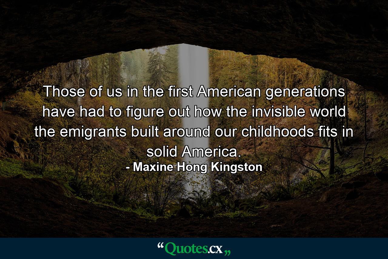 Those of us in the first American generations have had to figure out how the invisible world the emigrants built around our childhoods fits in solid America. - Quote by Maxine Hong Kingston