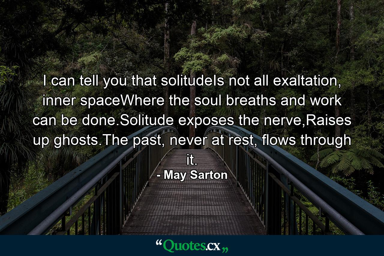 I can tell you that solitudeIs not all exaltation, inner spaceWhere the soul breaths and work can be done.Solitude exposes the nerve,Raises up ghosts.The past, never at rest, flows through it. - Quote by May Sarton