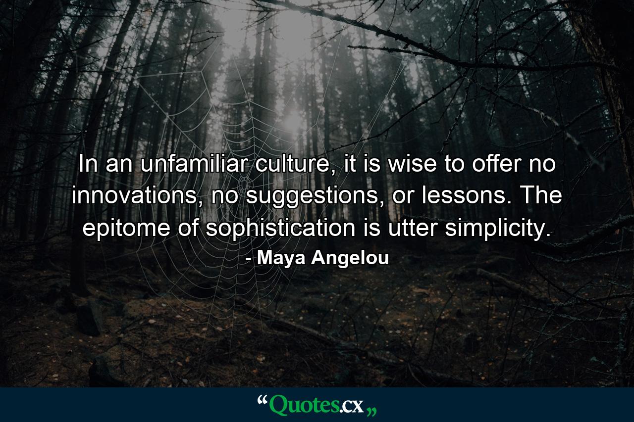 In an unfamiliar culture, it is wise to offer no innovations, no suggestions, or lessons. The epitome of sophistication is utter simplicity. - Quote by Maya Angelou