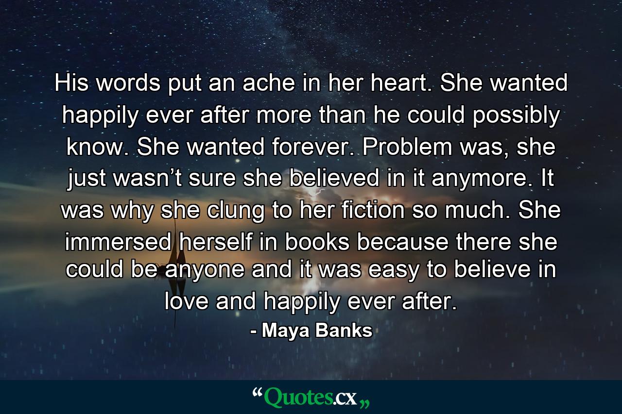 His words put an ache in her heart. She wanted happily ever after more than he could possibly know. She wanted forever. Problem was, she just wasn’t sure she believed in it anymore. It was why she clung to her fiction so much. She immersed herself in books because there she could be anyone and it was easy to believe in love and happily ever after. - Quote by Maya Banks