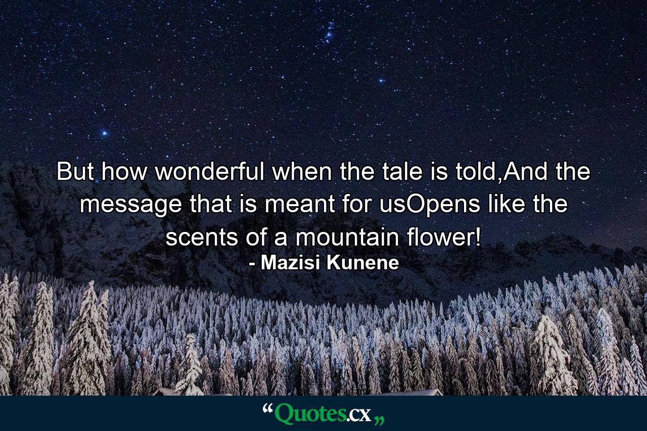 But how wonderful when the tale is told,And the message that is meant for usOpens like the scents of a mountain flower! - Quote by Mazisi Kunene