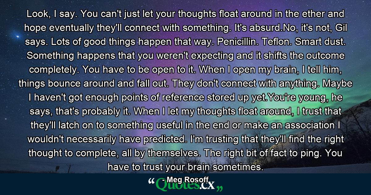 Look, I say. You can't just let your thoughts float around in the ether and hope eventually they'll connect with something. It's absurd.No, it's not, Gil says. Lots of good things happen that way. Penicillin. Teflon. Smart dust. Something happens that you weren't expecting and it shifts the outcome completely. You have to be open to it. When I open my brain, I tell him, things bounce around and fall out. They don't connect with anything. Maybe I haven't got enough points of reference stored up yet.You're young, he says, that's probably it. When I let my thoughts float around, I trust that they'll latch on to something useful in the end or make an association I wouldn't necessarily have predicted. I'm trusting that they'll find the right thought to complete, all by themselves. The right bit of fact to ping. You have to trust your brain sometimes. - Quote by Meg Rosoff