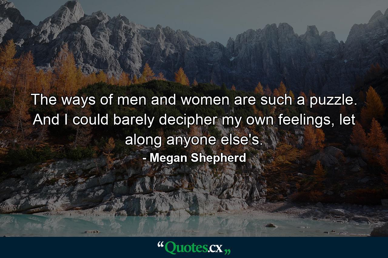 The ways of men and women are such a puzzle. And I could barely decipher my own feelings, let along anyone else's. - Quote by Megan Shepherd