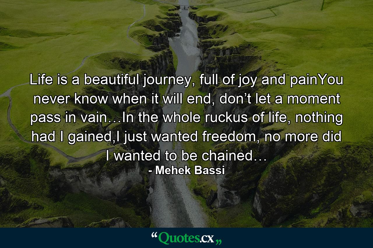 Life is a beautiful journey, full of joy and painYou never know when it will end, don’t let a moment pass in vain…In the whole ruckus of life, nothing had I gained,I just wanted freedom, no more did I wanted to be chained… - Quote by Mehek Bassi