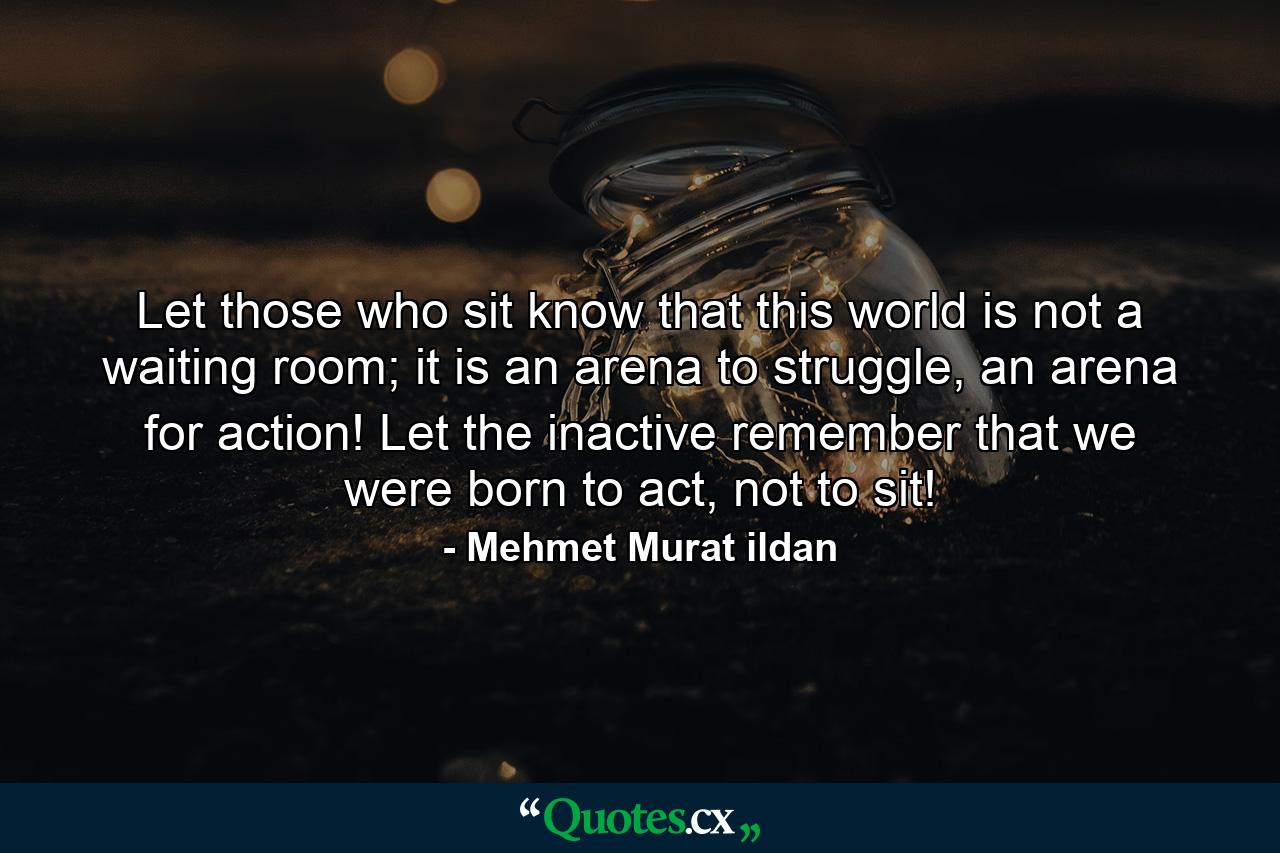 Let those who sit know that this world is not a waiting room; it is an arena to struggle, an arena for action! Let the inactive remember that we were born to act, not to sit! - Quote by Mehmet Murat ildan