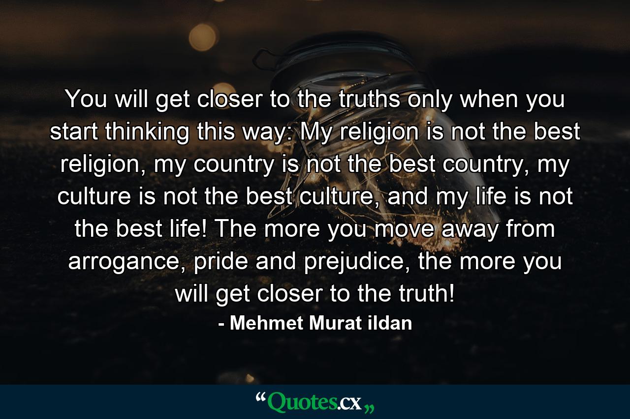 You will get closer to the truths only when you start thinking this way: My religion is not the best religion, my country is not the best country, my culture is not the best culture, and my life is not the best life! The more you move away from arrogance, pride and prejudice, the more you will get closer to the truth! - Quote by Mehmet Murat ildan