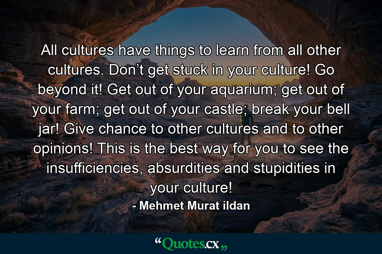 All cultures have things to learn from all other cultures. Don’t get stuck in your culture! Go beyond it! Get out of your aquarium; get out of your farm; get out of your castle; break your bell jar! Give chance to other cultures and to other opinions! This is the best way for you to see the insufficiencies, absurdities and stupidities in your culture! - Quote by Mehmet Murat ildan