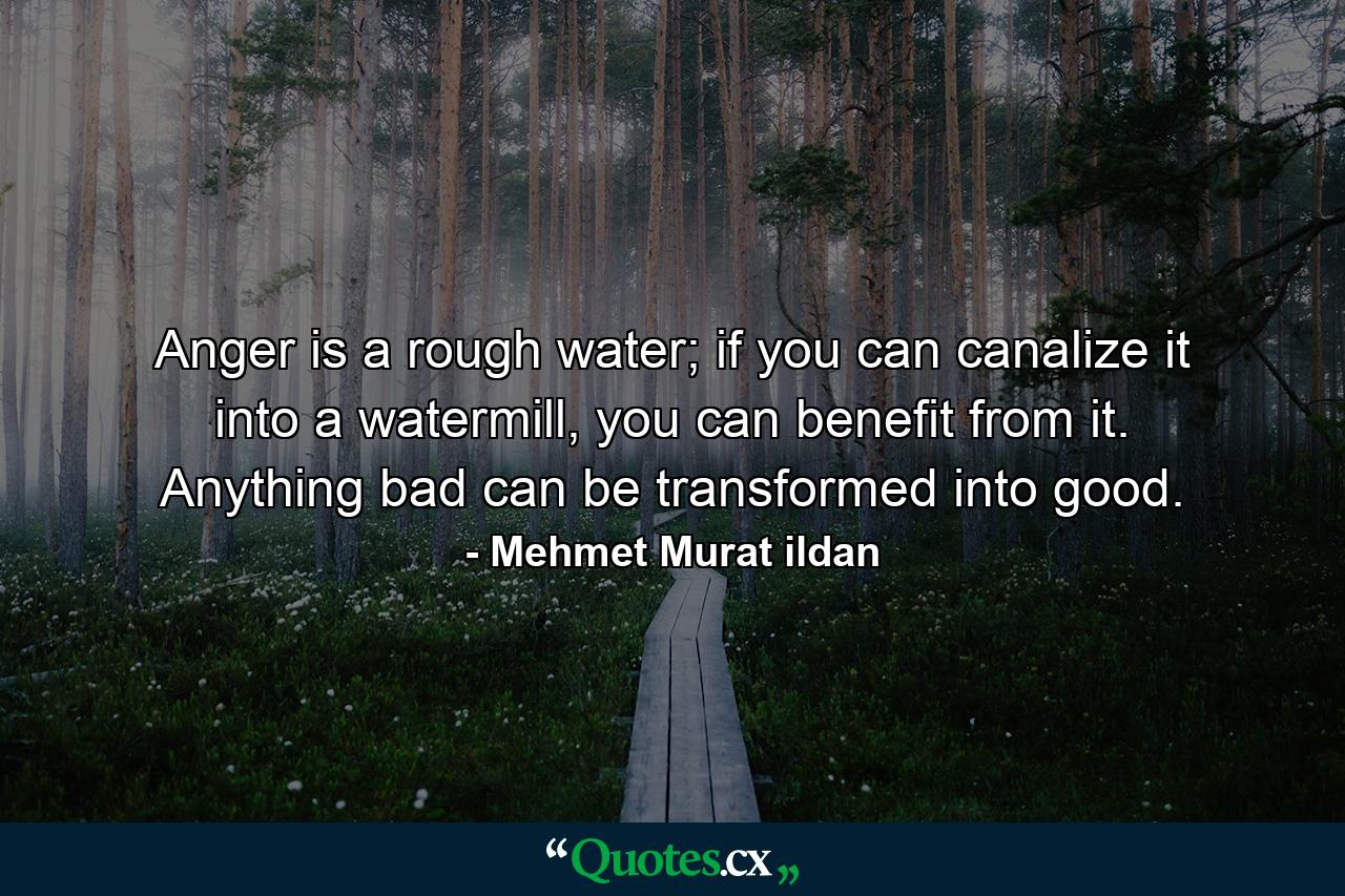 Anger is a rough water; if you can canalize it into a watermill, you can benefit from it. Anything bad can be transformed into good. - Quote by Mehmet Murat ildan