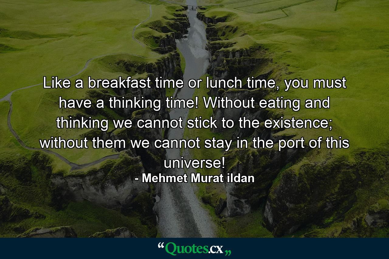 Like a breakfast time or lunch time, you must have a thinking time! Without eating and thinking we cannot stick to the existence; without them we cannot stay in the port of this universe! - Quote by Mehmet Murat ildan