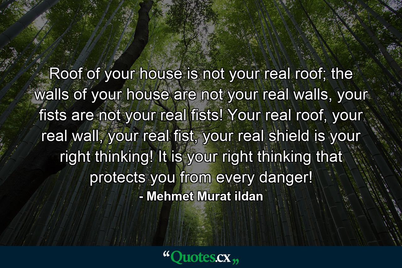 Roof of your house is not your real roof; the walls of your house are not your real walls, your fists are not your real fists! Your real roof, your real wall, your real fist, your real shield is your right thinking! It is your right thinking that protects you from every danger! - Quote by Mehmet Murat ildan