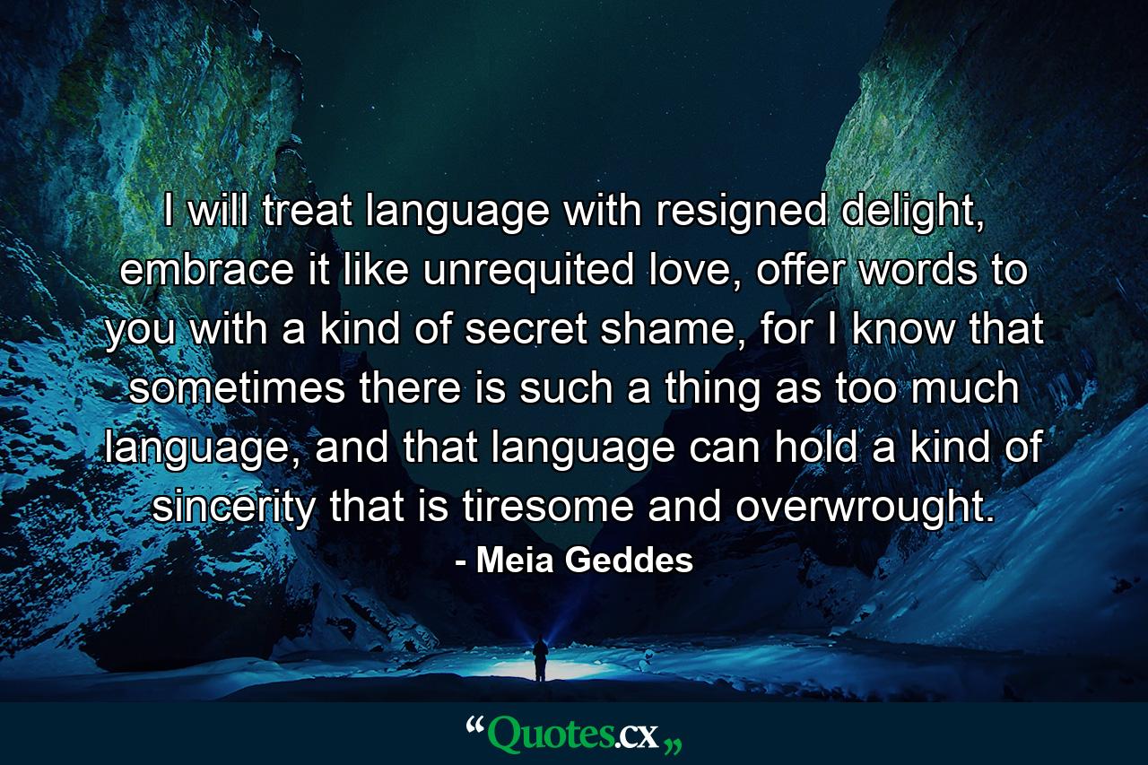 I will treat language with resigned delight, embrace it like unrequited love, offer words to you with a kind of secret shame, for I know that sometimes there is such a thing as too much language, and that language can hold a kind of sincerity that is tiresome and overwrought. - Quote by Meia Geddes