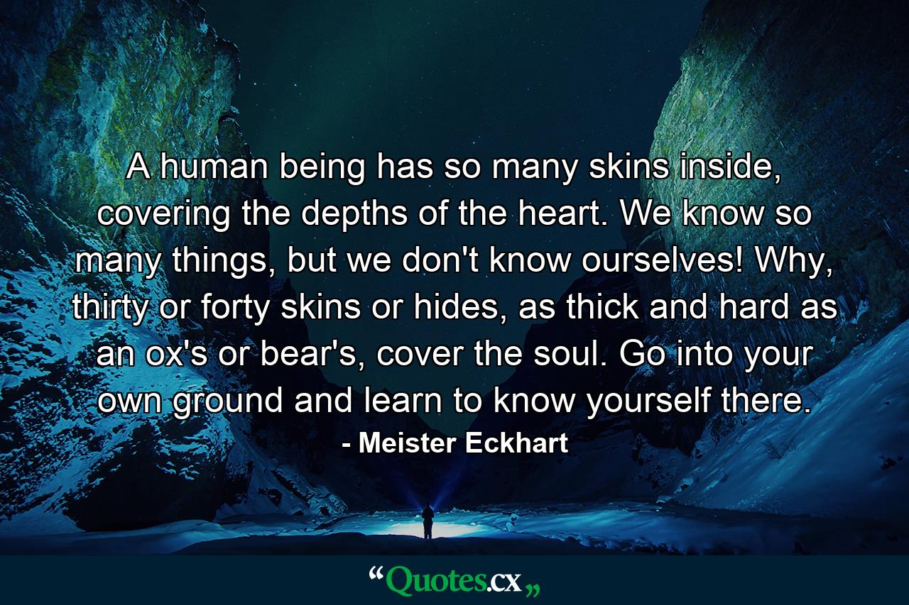 A human being has so many skins inside, covering the depths of the heart. We know so many things, but we don't know ourselves! Why, thirty or forty skins or hides, as thick and hard as an ox's or bear's, cover the soul. Go into your own ground and learn to know yourself there. - Quote by Meister Eckhart