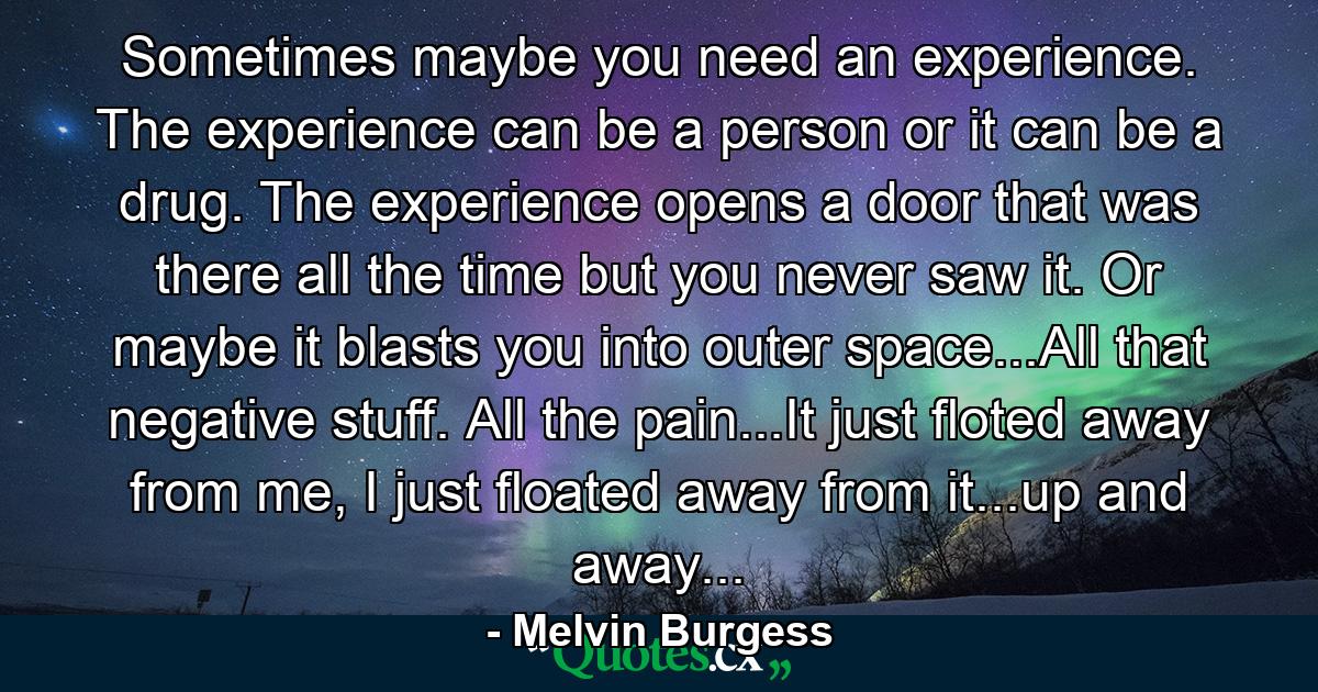 Sometimes maybe you need an experience. The experience can be a person or it can be a drug. The experience opens a door that was there all the time but you never saw it. Or maybe it blasts you into outer space...All that negative stuff. All the pain...It just floted away from me, I just floated away from it...up and away... - Quote by Melvin Burgess