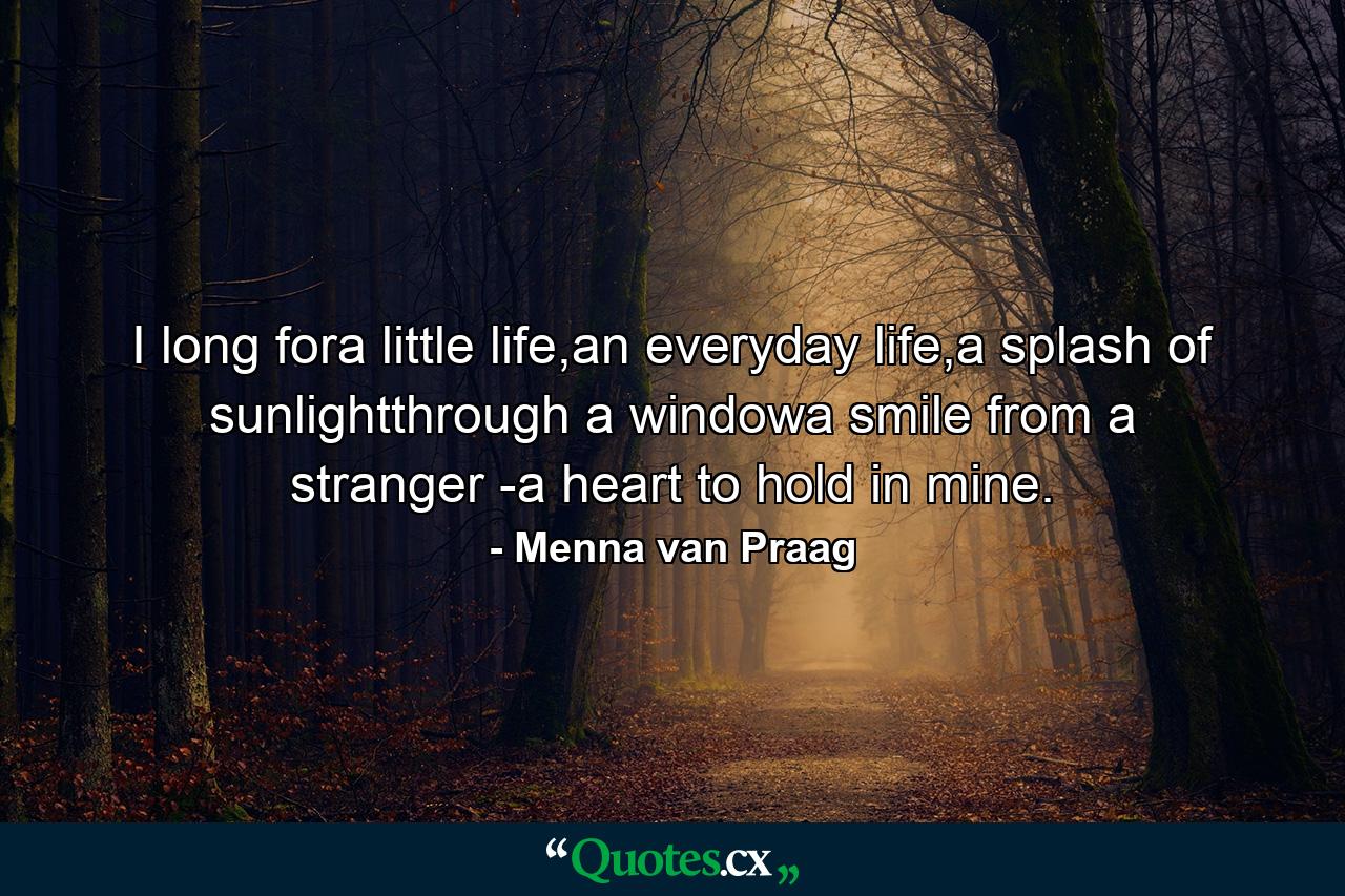 I long fora little life,an everyday life,a splash of sunlightthrough a windowa smile from a stranger -a heart to hold in mine. - Quote by Menna van Praag