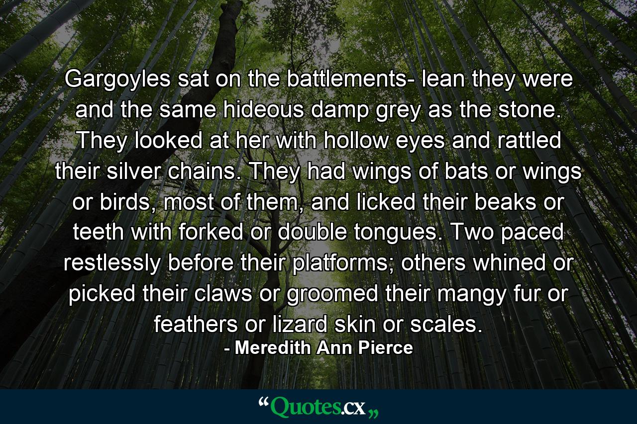 Gargoyles sat on the battlements- lean they were and the same hideous damp grey as the stone. They looked at her with hollow eyes and rattled their silver chains. They had wings of bats or wings or birds, most of them, and licked their beaks or teeth with forked or double tongues. Two paced restlessly before their platforms; others whined or picked their claws or groomed their mangy fur or feathers or lizard skin or scales. - Quote by Meredith Ann Pierce