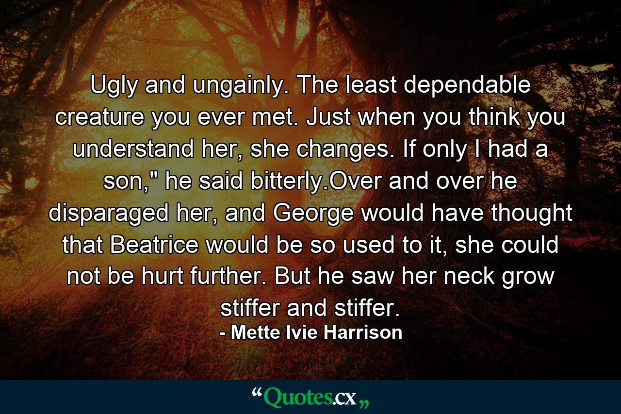 Ugly and ungainly. The least dependable creature you ever met. Just when you think you understand her, she changes. If only I had a son,